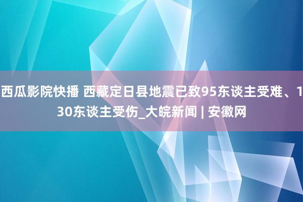 西瓜影院快播 西藏定日县地震已致95东谈主受难、130东谈主受伤_大皖新闻 | 安徽网