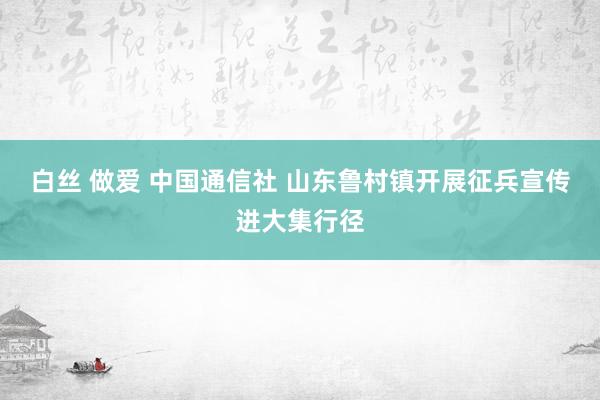 白丝 做爱 中国通信社 山东鲁村镇开展征兵宣传进大集行径