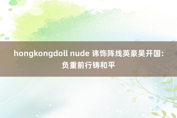 hongkongdoll nude 讳饰阵线英豪吴开国：负重前行铸和平