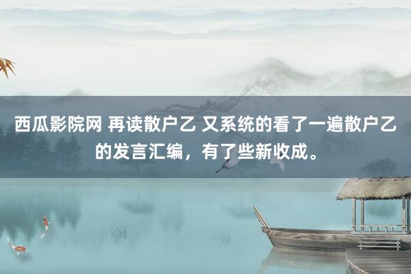 西瓜影院网 再读散户乙 又系统的看了一遍散户乙的发言汇编，有了些新收成。