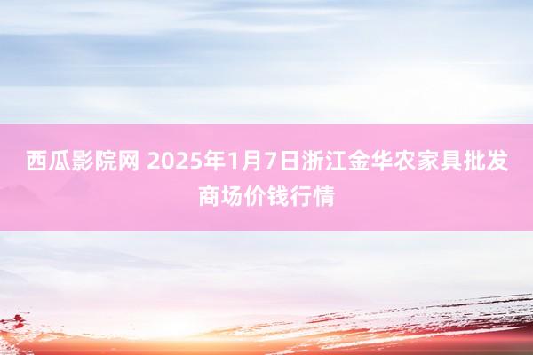 西瓜影院网 2025年1月7日浙江金华农家具批发商场价钱行情