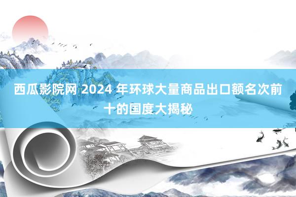 西瓜影院网 2024 年环球大量商品出口额名次前十的国度大揭秘