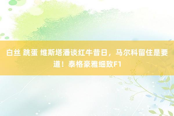 白丝 跳蛋 维斯塔潘谈红牛昔日，马尔科留住是要道！泰格豪雅细致F1