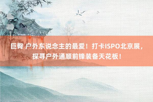 巨臀 户外东说念主的最爱！打卡ISPO北京展，探寻户外通顺前锋装备天花板！