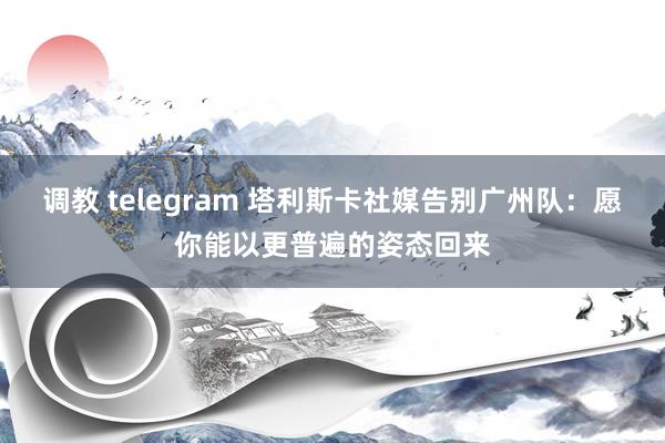 调教 telegram 塔利斯卡社媒告别广州队：愿你能以更普遍的姿态回来