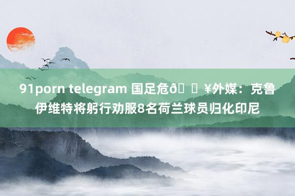 91porn telegram 国足危💥外媒：克鲁伊维特将躬行劝服8名荷兰球员归化印尼