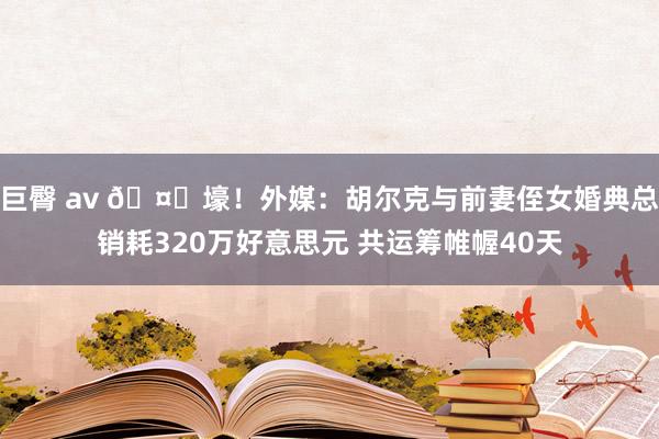 巨臀 av 🤑壕！外媒：胡尔克与前妻侄女婚典总销耗320万好意思元 共运筹帷幄40天