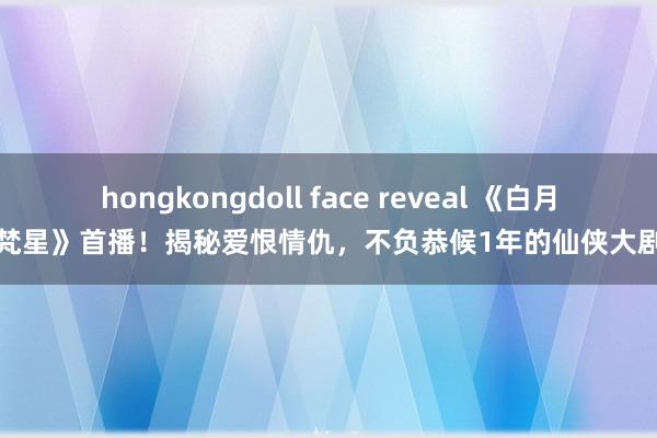 hongkongdoll face reveal 《白月梵星》首播！揭秘爱恨情仇，不负恭候1年的仙侠大剧