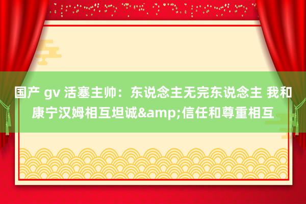 国产 gv 活塞主帅：东说念主无完东说念主 我和康宁汉姆相互坦诚&信任和尊重相互