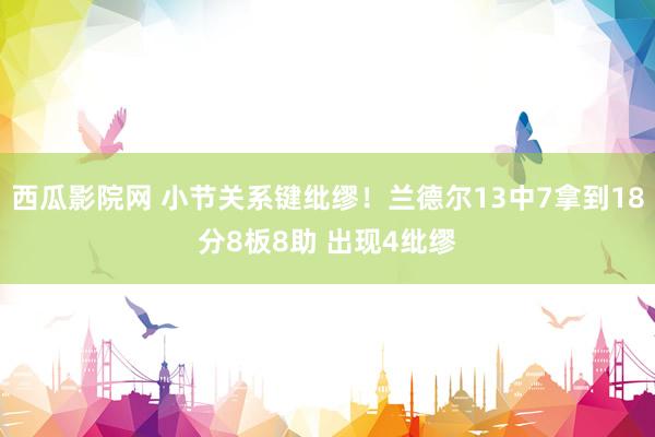 西瓜影院网 小节关系键纰缪！兰德尔13中7拿到18分8板8助 出现4纰缪