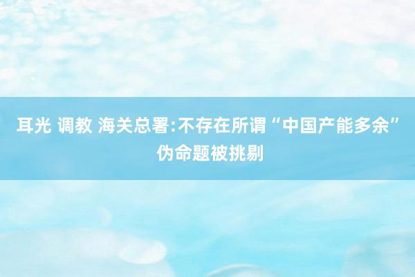 耳光 调教 海关总署:不存在所谓“中国产能多余” 伪命题被挑剔