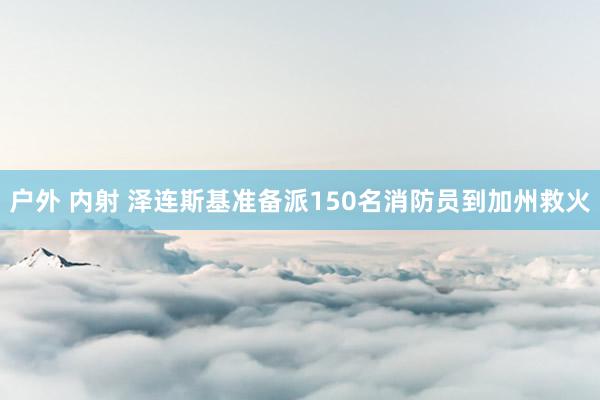 户外 内射 泽连斯基准备派150名消防员到加州救火