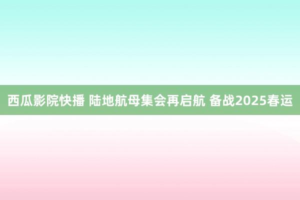 西瓜影院快播 陆地航母集会再启航 备战2025春运