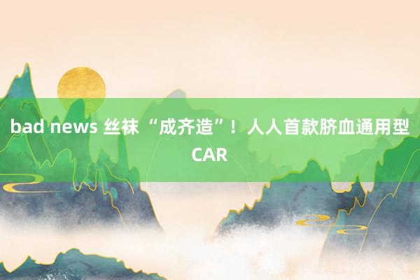 bad news 丝袜 “成齐造”！人人首款脐血通用型CAR