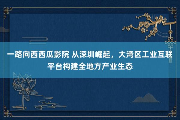 一路向西西瓜影院 从深圳崛起，大湾区工业互联平台构建全地方产业生态