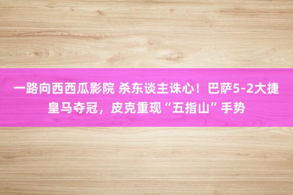 一路向西西瓜影院 杀东谈主诛心！巴萨5-2大捷皇马夺冠，皮克重现“五指山”手势