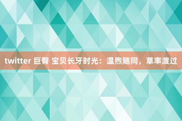 twitter 巨臀 宝贝长牙时光：温煦随同，草率渡过