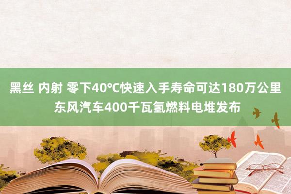 黑丝 内射 零下40℃快速入手寿命可达180万公里 东风汽车400千瓦氢燃料电堆发布