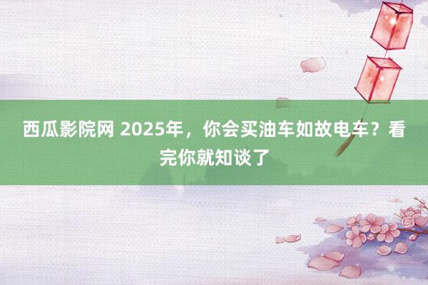 西瓜影院网 2025年，你会买油车如故电车？看完你就知谈了