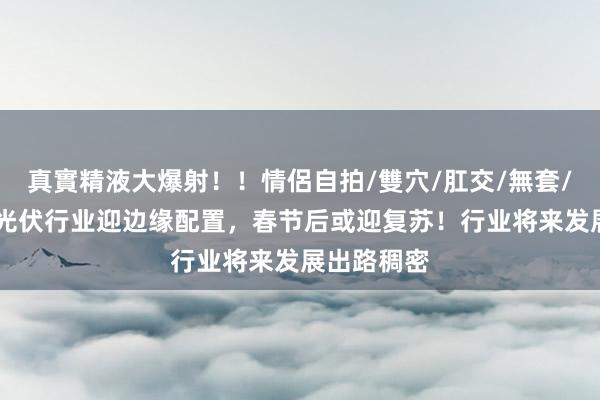 真實精液大爆射！！情侶自拍/雙穴/肛交/無套/大量噴精 光伏行业迎边缘配置，春节后或迎复苏！行业将来发展出路稠密