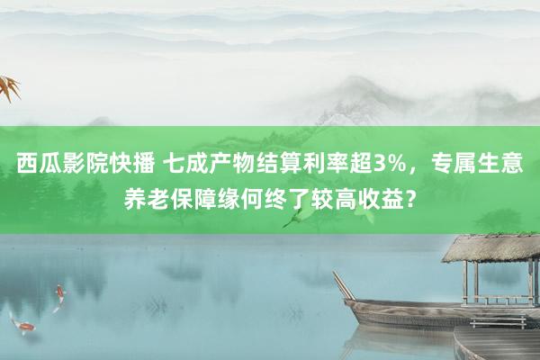 西瓜影院快播 七成产物结算利率超3%，专属生意养老保障缘何终了较高收益？