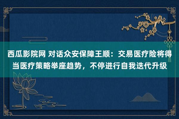 西瓜影院网 对话众安保障王顺：交易医疗险将得当医疗策略举座趋势，不停进行自我迭代升级