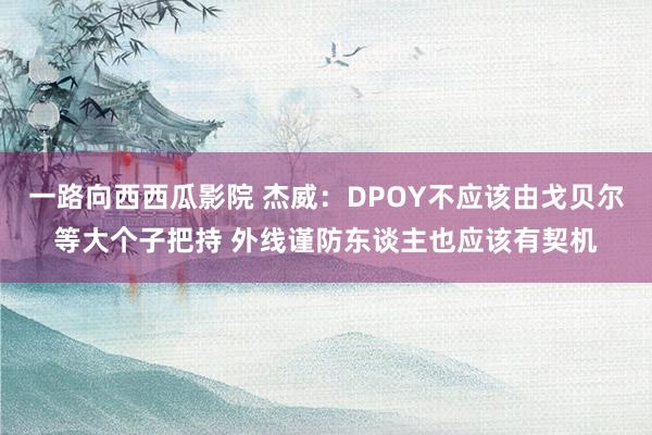 一路向西西瓜影院 杰威：DPOY不应该由戈贝尔等大个子把持 外线谨防东谈主也应该有契机