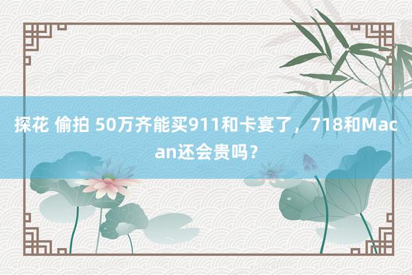 探花 偷拍 50万齐能买911和卡宴了，718和Macan还会贵吗？