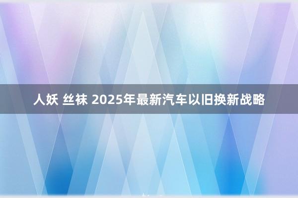 人妖 丝袜 2025年最新汽车以旧换新战略